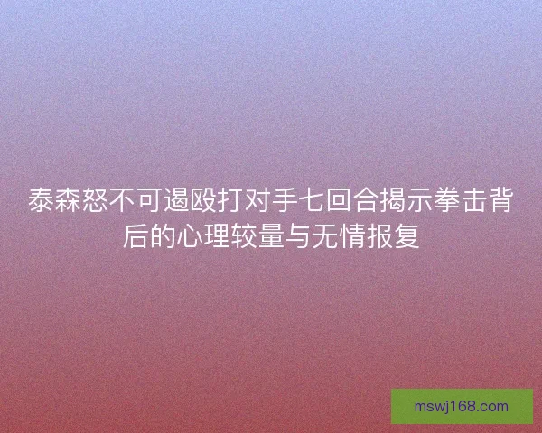 泰森怒不可遏殴打对手七回合揭示拳击背后的心理较量与无情报复