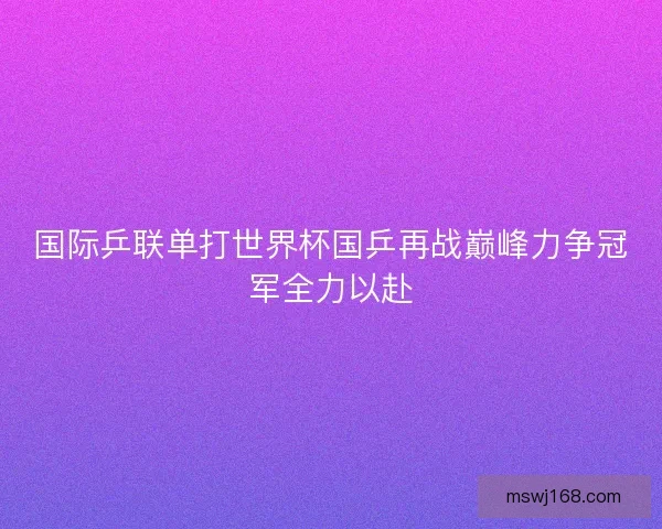 国际乒联单打世界杯国乒再战巅峰力争冠军全力以赴